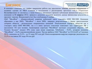 В компании отметили, что график завершения работы над проспектом эмиссии, включая информацию о
недавних сделках по M&A (слияния и поглощения) и рассмотрение проспекта UKLA (Управление
Великобритании по листингу), а также близость ожидаемого времени публикации финансовых результатов
компании за III квартал 2012г. привели к решению компании включить данные финансовые результаты в
проспект эмиссии. Финансовый отчет был опубликован 8 ноября.
ОАО "МегаФон" - общероссийский оператор мобильной связи стандарта GSM 900/1800. Компания
образована в мае 2002г. "МегаФон" 1 июля 2009г. завершил реорганизацию в форме присоединения
дочерних обществ - региональных операционных компаний. Лицензионный портфель общества как в
стандарте связи GSM 900/1800, так и в связи третьего поколения охватывает всю территорию РФ с
населением 142 млн человек. Акционерная структура "МегаФона" выглядит следующим образом: "АФ
Телеком Холдинг" владеет 50% плюс одна акция оператора, TeliaSonera - 35,6%, дочерняя компания
"МегаФона" - 14,4% (квазиказначейские акции). Чистая прибыль ОАО "МегаФон" по US GAAP за 9 месяцев
2012г. снизилась на 23,2% - до 25 млрд 993 млн руб. Консолидированная выручка оператора увеличилась на
13,5% и составила 201 млрд 98 млн руб.
 