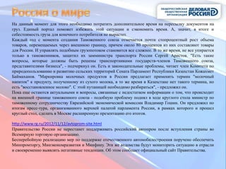 На данный момент для этого необходимо потратить дополнительное время на пересылку документов на
груз. Единый портал поможет избежать этой ситуации и сэкономить время. А, значит, в итоге и
себестоимость груза для конечного потребителя не вырастет.
Каждый год с момента создания Таможенного союза отмечается почти стопроцентный рост объема
товаров, перемещаемых через внешнюю границу, причем около 80 процентов из них составляют товары
для России. И управлять подобным грузопотоком становится все сложнее. В то же время, не все упирается
только в таможенников, защитил их замминистра транспорта России Сергей Аристов. "Есть такие
вопросы, которые должны быть решены транспортниками государств-членов Таможенного союза,
представителями бизнеса", - подчеркнул он. Есть и законодательные проблемы, читает член Комитета по
природопользованию и развитию сельских территорий Сената Парламент Республики Казахстан Кожахмет
Баймаханов. "Маркировка молочных продуктов в России предлагает применять термин "молочный
напиток" к продукту, полученному из сухого молока, в то же время в Казахстане нет такого термина, но
есть "восстановленное молоко". С этой путаницей необходимо разбираться", - предложил он.
Пока еще остаются актуальными и вопросы, связанные с недостатком информации о том, что происходит
на внешней границе таможенного союза - подобную проблему поднял в ходе круглого стола министр по
таможенному сотрудничеству Евразийской экономической комиссии Владимир Гошин. Он предложил по
итогам пресс-тура, организованного верхней палатой парламента России, в рамках которого и прошел
круглый стол, сделать в Москве расширенную презентацию его итогов.

http://www.rg.ru/2012/11/12/avtoprom-site.html
Правительство России не перестанет поддерживать российский автопром после вступления страны во
Всемирную торговую организацию.
Бесперебойную реализацию мер по поддержке отечественного автомобилестроения поручено обеспечить
Минпромторгу, Минэкономразвития и Минфину. Эти же ведомства будут мониторить ситуацию в отрасли
и своевременно выявлять негативные тенденции. Об этом сообщает официальный сайт Правительства.
 