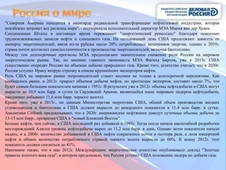 "Северная Америка находится в авангарде радикальной трансформации нефтегазовой индустрии, которая
неизбежно затронет все регионы мира", - подчеркнула исполнительный директор МЭА Мария ван дер Хувен.
Соединенные Штаты в настоящее время переживают "энергетический ренессанс" благодаря освоению
трудноизвлекаемых запасов нефти и сланцевого газа. На сегодняшний день США продолжают зависеть от
импорта энергоносителей, ввозя из-за рубежа около 20% потребляемых источников энергии, однако к 2035г.
страна почти достигнет самодостаточности в производстве энергоносителей, включая биотопливо.
Между тем долгосрочные прогнозы МЭА предполагают значительное снижение роли России на мировом
энергетическом рынке. Так, по мнению главного экономиста МЭА Фатиха Бироля, уже к 2015г. США
существенно опередят Россию по объемам добычи природного газа. Кроме того, агентство считает, что к 2030г.
Россия уступит Ираку вторую строчку в списке крупнейших экспортеров нефти.
Роль США на мировом рынке энергоносителей станет весомее не только в долгосрочной перспективе. Как
сообщалось ранее, в 2012г. прирост объемов добычи нефти, по прогнозам экспертов, составит около 7%, что
будет самым большим показателем начиная с 1951г. В результате уже в 2012г. объемы нефтедобычи в США могут
вырасти до 10,9 млн барр. в сутки (в Саудовской Аравии, являющейся ныне мировым лидером нефтедобычи,
ежедневно добывают 11,6 млн барр. черного золота).
Кроме того, уже в 2013г., по данным Министерства энергетики США, общий объем производства жидких
углеводородов и биотоплива в США должен вырасти до рекордного показателя в 11,4 млн барр. в сутки.
Аналитики Citibank предсказывают, что к 2020г. американские нефтяники доведут суточные объемы добычи до
13-15 млн барр., превратив США в "новый Ближний Восток".
Больше нефти, чем сейчас, в США последний раз добывали в 1985г. Тогда после начала масштабной разработки
месторождений Аляски уровень нефтедобычи вырос до 11,2 млн барр. в день. Однако затем показатели начали
падать, и к 2008г. количество добываемой в США нефти сократилось почти в полтора раза, а доля импортной
нефти в общем количестве потребляемого страной черного золота выросла до 60%. К концу 2012г. этот
показатель должен снизиться до 41%.
Напомним также, что в мае 2012г. Международное энергетическое агентство опубликовало доклад "Золотые
правила золотого века газа", в котором предсказало, что Россия уступит США положение лидера по добыче газа.
 