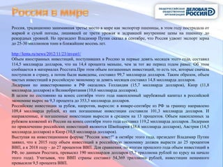 Россия, традиционно занимавшая третье место в мире как экспортер пшеницы, в этом году пострадала от
жаркой и сухой погоды, лишившей ее трети урожая и задравшей внутренние цены на пшеницу до
рекордных уровней. Но президент Владимир Путин сказал в сентябре, что Россия удвоит экспорт зерна
до 25-30 миллионов тонн в ближайшие восемь лет.

http://lenta.ru/news/2012/11/23/invest1/
Объем иностранных инвестиций, поступивших в Россию за первые девять месяцев этого года, составил
114,5 миллиарда долларов, что на 14,4 процента меньше, чем за тот же период годом ранее. Об этом
сообщается в материалах Росстата.При этом объем погашенных инвестиций, то есть тех, которые сначала
поступили в страну, а потом были выведены, составил 99,7 миллиарда долларов. Таким образом, объем
чистых инвестиций в российскую экономику за девять месяцев составил 14,8 миллиарда долларов.
Лидерами по инвестированию в РФ оказались Голландия (15,7 миллиарда долларов), Кипр (11,8
миллиарда долларов) и Великобритания (10,6 миллиарда долларов).
В целом по состоянию на конец сентября этого года накопленный зарубежный капитал в российской
экономике вырос на 9,3 процента до 353,3 миллиарда долларов.
Российские инвестиции за рубеж, напротив, выросли: в январе-сентябре из РФ за границу направлено
109,4 миллиарда рублей, из них погашенные инвестиции составили 101,3 миллиарда долларов. И
направленные, и погашенные инвестиции выросли в среднем на 13 процентов. Объем накопленных за
рубежом вложений из России на конец сентября этого года составил 119,2 миллиарда долларов. Лидерами
по привлечению российских инвестиций являются Швейцария (38,6 миллиарда долларов), Австрия (14,5
миллиарда долларов) и Кипр (10,8 миллиарда долларов).
Выступая на инвестиционном форуме "Россия зовет!" в октябре этого года, президент Владимир Путин
заявил, что к 2015 году объем инвестиций в российскую экономику должен вырасти до 25 процентов
ВВП, а к 2018 году - до 27 процентов ВВП. Для сравнения, по итогам прошлого года объем инвестиций в
РФ, по данным Росстата, превысил 190 миллиардов долларов (5,7 триллиона рублей по курсу на начало
этого года). Учитывая, что ВВП страны составил 54,369 триллиона рублей, инвестиции ненамного
превысили 9,5 процента ВВП.
 