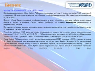 http://top.rbc.ru/economics/23/11/2012/827123.shtml
Китайская авиакомпания China Eastern Airlines договорилась о покупке 60 самолетов Airbus A320 каталожной
стоимостью 5,4 млрд долл., говорится в сообщении китайской авиакомпании. Поставки самолетов намечены
на 2014-2017гг.
Покупку China Eastern намерена профинансировать за счет оборотного капитала, займов коммерческих
банков и других источников. Сделка требует одобрения со стороны акционеров авиакомпании и
регулирующих органов.
Как ожидается, новые машины должны позволить компании удовлетворить растущий спрос на авиаперевозки
на короткие и средние дистанции.
Семейство лайнеров A320 является самым продаваемым в мире, в него входят модели узкофюзеляжных
самолетов A318, A319, A320 и A321. В 2011г. Airbus анонсировала новую версию A320 с более эффективными
двигателями, известную как A320neo, ее планируется ввести в коммерческую эксплуатацию в 2015г.
China Eastern Airlines входит в тройку крупнейших авиакомпаний КНР, основана в 1988г. и входит в альянс
Sky Team. Самолетный парк компании представлен как Airbus, так и Boeing. В апреле 2012г. американский
аэрокосмический концерн Boeing объявил о намерении продать 20 дальнемагистральных Boeing 777-300ER
авиакомпании China Eastern Airlines. Сумма сделки не разглашалась, однако исходя из каталожной стоимости
машин,             общая        сумма          контракта     составила        6         млрд        долл.
 