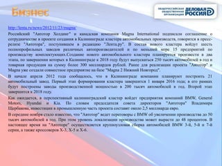 http://lenta.ru/news/2012/11/23/magna/
Российский "Автотор Холдинг" и канадская компания Magna International подписали соглашение о
сотрудничестве в проекте создания в Калининграде кластера автомобильных производств, говорится в пресс-
релизе "Автотора", поступившем в редакцию "Лента.ру". В состав нового кластера войдут шесть
полнопрофильных заводов различных автопроизводителей и по меньшей мере 15 предприятий по
производству комплектующих.Создание нового автомобильного кластера планируется произвести в два
этапа, по завершении которых в Калининграде к 2018 году будут выпускаться 250 тысяч автомобилей в год и
товарная продукция на сумму более 300 миллиардов рублей. Ранее для реализации проекта "Автотор" и
Magna уже создали совместное предприятие на базе "Magna 2 Нижний Новгород".
В начале апреля 2012 года сообщалось, что в Калининграде компании планируют построить 21
автомобильный завод. Первый этап формирования кластера завершится 1 января 2016 года; в его рамках
будут построены заводы производственной мощностью в 200 тысяч автомобилей в год. Второй этап
завершится к 2018 году.
Как ожидается, в перспективный калининградский кластер войдет предприятия компаний BMW, General
Motors, Hyundai и Kia. По словам председателя совета директоров "Автотора" Владимира
Щербакова, инвестиции в промышленную часть проекта составят около 2,5 миллиарда евро.
В середине ноября стало известно, что "Автотор" ведет переговоры с BMW об увеличении производства до 50
тысяч автомобилей в год. При этом уровень локализации производства может вырасти до 48 процентов. В
настоящее время на "Автоторе" осуществляется крупноузловая сборка автомобилей BMW 3-й, 5-й и 7-й
серии, а также кроссоверов X-3, X-5 и X-6.
 