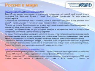 http://www.rg.ru/2012/11/23/investicii-anons.html
Закон об иностранных инвестициях в стратегические предприятия стал главной темой деловой встречи
президента РФ Владимира Путина с главой ФАС Игорем Артемьевым. Об этом говорится
на сайте Кремля.
"Окончательно заканчивается тема с банками, которые полностью выводятся из-под действия этого
закона", - сказал Артемьев. И уточнил, что закон становится более четким и ясным.
"В целом мы провели большое количество встреч с иностранными инвесторами. Они все оценивают эту
инициативу очень положительно", - отметил глава ФАС.
Напомним, что правительство РФ уже одобрило поправки в федеральный закон об осуществлении
иностранных инвестиций в стратегические предприятия.
По словам Игоря Артемьева, планируется упростить порядок осуществления иностранных инвестиций в
молочные заводы и заводы по приготовлению продуктов питания. Сделки по инвестициям в такие заводы
уже не будут проходить согласование в правительственной комиссии по иностранным инвестициям.
"Кроме того, компании, которые уже наберут 75 процентов акций, получат соответствующие разрешения
(если они будут докупать акции больше чем 75 процентов) и тоже не будут к нам на комиссию приходить.
Достаточно большое количество таких компаний", - рассказал Артемьев.

http://www.interfax.ru/business/news.asp?id=277414
Правительство РФ приняло решение предоставить Сербии пятилетнюю кредитную линию объемом $800
млн под 4,1% годовых, сообщил журналистам министр финансов РФ Антон Силуанов.
"Кредит готовился с 2009 г., сегодня правительство приняло решение о кредите, но связанном, $800 млн в
течение пяти лет начиная с текущего года, ставка - 4,1% годовых", - сказал он.
 