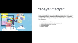 “sosyal medya”
• Sosyal Medya Kanallarının Belirlenmesi
• Sosyal Medya Ekibinin Kurulması, Eğitimi ve Denetlenmesi
• Sosyal Medya Rekabet Analizi Çıkartılması
• Viral kampampanyalar
• Monitoring hizmetleri
Sosyal Medyada, şirketlerin, markalarını geliştirmek, işlerini tanıtmak ve çevrimiçi
güvenilirlik kazanmak için yararlandıkları 4 önemli platform vardır. Etkili şekilde
yapıldığında, Sosyal Medya, şirketiniz için devamlı fark edilme ve güçlü bir marka
imajı sağlayabilir.
 