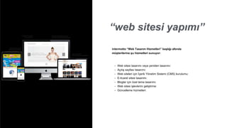 “web sitesi yapımı”
• Web sitesi tasarımı veya yeniden tasarımı:
• Açılış sayfası tasarımı:
• Web siteleri için İçerik Yönetim Sistemi (CMS) kurulumu:
• E-ticaret sitesi tasarımı:
• Bloglar için özel tema tasarımı:
• Web sitesi işlevlerini geliştirme:
• Güncelleme hizmetleri:
intermotto “Web Tasarım Hizmetleri” başlığı altında
müşterilerine şu hizmetleri sunuyor:
 