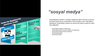 “sosyal medya”
• Sosyal Medya Kanallarının Belirlenmesi
• Sosyal Medya Ekibinin Kurulması, Eğitimi ve Denetlenmesi
• Sosyal Medya Rekabet Analizi Çıkartılması
• Viral kampampanyalar
• Monitoring hizmetleri
Sosyal Medyada, şirketlerin, markalarını geliştirmek, işlerini tanıtmak ve çevrimiçi
güvenilirlik kazanmak için yararlandıkları 4 önemli platform vardır. Etkili şekilde
yapıldığında, Sosyal Medya, şirketiniz için devamlı fark edilme ve güçlü bir marka
imajı sağlayabilir.
 