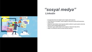 “sosyal medya”
Linkedin
• Bir özgeçmişe benzer tüm bilgileri içeren müşteri profili oluşturma
• Profil oluşturma ve hizmetlerin, kariyer bilgilerinin eklenmesi yoluyla profili tamamlama
• Analitik analizi
• Müşterilerin güvenilirliğini ileriye taşıyacak şekilde, sektörde ve genel çalışma ortamında
bulunan önemli profesyonellerle ağ kurma
• Takipçilerle uygun şekilde iletişim kurma, kişisel ve marka tanınırlığı artırma
• Saygın bir profesyonel olarak tanınacak bütünlük kazanma
 