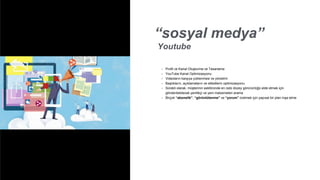 “sosyal medya”
Youtube
• Profil ve Kanal Oluşturma ve Tasarlama
• YouTube Kanal Optimizasyonu
• Videoların karşıya yüklenmesi ve yönetimi
• Başlıkların, açıklamaların ve etiketlerin optimizasyonu
• Sürekli olarak, müşterinin sektöründe en üstü düzey görünürlüğü elde etmek için
gönderilebilecek yenilikçi ve yeni malzemeleri arama
• Birçok “abonelik”, “görüntülenme” ve “yorum” üretmek için yapısal bir plan inşa etme
 