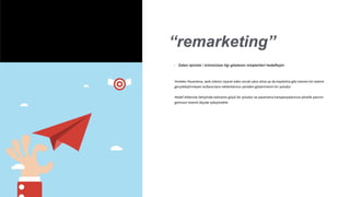 “remarketing”
◦ Zaten işinizie / ürününüze ilgi gösteren müşterileri hedefleyin
Yeniden Pazarlama, web sitenizi ziyaret eden ancak satın alma ya da kaydolma gibi istenen bir eylemi
gerçekleştirmeyen kullanıcılara reklamlarınızı yeniden göstermenin bir yoludur
Hedef kitlenizle iletişimde kalmanın güçlü bir yoludur ve pazarlama kampanyalarınıza yönelik yatırım
getirisini önemli ölçüde iyileştirebilir
 