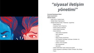 “siyasal iletişim
yönetimi”
Kurumsal Oryantasyon Süreci
Kişisel imaj yönetimi
Etkinlik Yönetimi
• Siyasi Lider ve Teşkilat Analizi
• Stratejik İletişim Organizasyonu
• Stratejik Kampanya Analizi / Planlaması / Uygulaması
• Mesaj Oluşturma
• Kampanya Takvimi Oluşturma
• Etkinlik Lokasyonu Belirleme
• Etkinlik Bütçesi Hazırlama
• Etkinlik Belirleme
• Örgüt ziyaret ve toplantıları
• Basın toplantıları
• Davetler
• Medya Gezileri (Ulusal/Yerel)
• STK Ziyaretleri (Sendikalar, İş Dünyası, Dernekler, vb.)
• Telefon Görüşmeleri
• Kutlama, Anma Ziyaretleri
• Spor Karşılaşmaları,
• Seminerler
• Etkinlik Hedef Kitlesi Tespiti, Daveti ya da ziyareti
• Etkinlik Uygulama ve Denetleme (Toplantı, Görüşme, Gezi, Miting)
• Ölçme
 