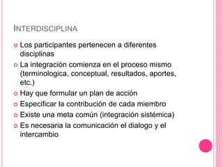 INTERDISCIPLINA
 Los participantes pertenecen a diferentes
disciplinas
 La integración comienza en el proceso mismo
(terminologica, conceptual, resultados, aportes,
etc.)
 Hay que formular un plan de acción
 Especificar la contribución de cada miembro
 Existe una meta común (integración sistémica)
 Es necesaria la comunicación el dialogo y el
intercambio
 