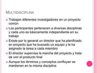 MULTIDISCIPLINA
 Trabajan diferentes investigadores en un proyecto
común
 Los participantes pertenecen a diversas disciplinas
y cada uno es básicamente independiente en su
trabajo
 Existe por lo general un director que ha planificado
en proyecto que ha buscado un equipo y le ha
asignado la tarea a cada miembro
 El director supervisa la marcha del proyecto y trata
de unir el producto final
 Aunque los términos y conceptos confluyan se
mantienen en la misma disciplina
 
