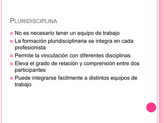PLURIDISCIPLINA
 No es necesario tener un equipo de trabajo
 La formación pluridisciplinaria se integra en cada
profesionista
 Permite la vinculación con diferentes disciplinas
 Eleva el grado de relación y comprensión entre dos
participantes
 Puede integrarse facilmente a distintos equipos de
trabajo
 