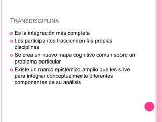 TRANSDISCIPLINA
 Es la integración más completa
 Los participantes trascienden las propias
disciplinas
 Se crea un nuevo mapa cognitivo común sobre un
problema particular
 Existe un marco epistémico amplio que les sirve
para integrar conceptualmente diferentes
componentes de su análisis
 