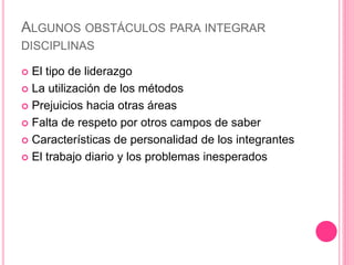 ALGUNOS OBSTÁCULOS PARA INTEGRAR
DISCIPLINAS
 El tipo de liderazgo
 La utilización de los métodos
 Prejuicios hacia otras áreas
 Falta de respeto por otros campos de saber
 Características de personalidad de los integrantes
 El trabajo diario y los problemas inesperados
 