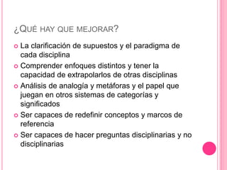 ¿QUÉ HAY QUE MEJORAR?
 La clarificación de supuestos y el paradigma de
cada disciplina
 Comprender enfoques distintos y tener la
capacidad de extrapolarlos de otras disciplinas
 Análisis de analogía y metáforas y el papel que
juegan en otros sistemas de categorías y
significados
 Ser capaces de redefinir conceptos y marcos de
referencia
 Ser capaces de hacer preguntas disciplinarias y no
disciplinarias
 