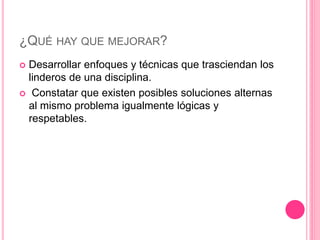 ¿QUÉ HAY QUE MEJORAR?
 Desarrollar enfoques y técnicas que trasciendan los
linderos de una disciplina.
 Constatar que existen posibles soluciones alternas
al mismo problema igualmente lógicas y
respetables.
 