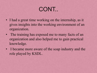 CONT..
• I had a great time working on the internship, as it
  gives insights into the working environment of an
  organization.
• The training has exposed me to many facts of an
  organization and also helped me to gain practical
  knowledge.
• I became more aware of the soap industry and the
  role played by KSDL.
 