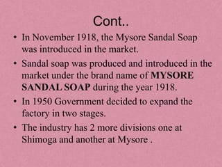 Cont..
• In November 1918, the Mysore Sandal Soap
  was introduced in the market.
• Sandal soap was produced and introduced in the
  market under the brand name of MYSORE
  SANDAL SOAP during the year 1918.
• In 1950 Government decided to expand the
  factory in two stages.
• The industry has 2 more divisions one at
  Shimoga and another at Mysore .
 