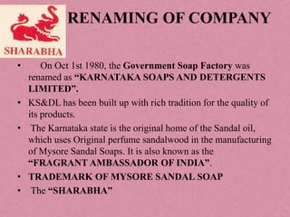 RENAMING OF COMPANY

•       On Oct 1st 1980, the Government Soap Factory was
    renamed as “KARNATAKA SOAPS AND DETERGENTS
    LIMITED”.
•   KS&DL has been built up with rich tradition for the quality of
    its products.
•    The Karnataka state is the original home of the Sandal oil,
    which uses Original perfume sandalwood in the manufacturing
    of Mysore Sandal Soaps. It is also known as the
    “FRAGRANT AMBASSADOR OF INDIA”.
•   TRADEMARK OF MYSORE SANDAL SOAP
•    The “SHARABHA”
 
