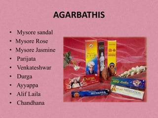 AGARBATHIS
•   Mysore sandal
•   Mysore Rose
•   Mysore Jasmine
•   Parijata
•   Venkateshwar
•   Durga
•   Ayyappa
•   Alif Laila
•   Chandhana
 