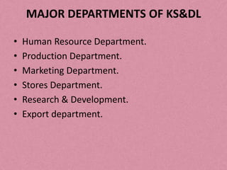 MAJOR DEPARTMENTS OF KS&DL

•   Human Resource Department.
•   Production Department.
•   Marketing Department.
•   Stores Department.
•   Research & Development.
•   Export department.
 