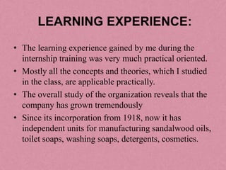 LEARNING EXPERIENCE:
• The learning experience gained by me during the
  internship training was very much practical oriented.
• Mostly all the concepts and theories, which I studied
  in the class, are applicable practically.
• The overall study of the organization reveals that the
  company has grown tremendously
• Since its incorporation from 1918, now it has
  independent units for manufacturing sandalwood oils,
  toilet soaps, washing soaps, detergents, cosmetics.
 