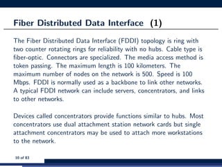 Fiber Distributed Data Interface (1)
The Fiber Distributed Data Interface (FDDI) topology is ring with
two counter rotating rings for reliability with no hubs. Cable type is
ﬁber-optic. Connectors are specialized. The media access method is
token passing. The maximum length is 100 kilometers. The
maximum number of nodes on the network is 500. Speed is 100
Mbps. FDDI is normally used as a backbone to link other networks.
A typical FDDI network can include servers, concentrators, and links
to other networks.
Devices called concentrators provide functions similar to hubs. Most
concentrators use dual attachment station network cards but single
attachment concentrators may be used to attach more workstations
to the network.
10 of 83
 