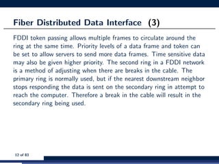 Fiber Distributed Data Interface (3)
FDDI token passing allows multiple frames to circulate around the
ring at the same time. Priority levels of a data frame and token can
be set to allow servers to send more data frames. Time sensitive data
may also be given higher priority. The second ring in a FDDI network
is a method of adjusting when there are breaks in the cable. The
primary ring is normally used, but if the nearest downstream neighbor
stops responding the data is sent on the secondary ring in attempt to
reach the computer. Therefore a break in the cable will result in the
secondary ring being used.
12 of 83
 