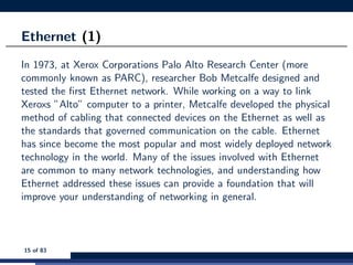 Ethernet (1)
In 1973, at Xerox Corporations Palo Alto Research Center (more
commonly known as PARC), researcher Bob Metcalfe designed and
tested the ﬁrst Ethernet network. While working on a way to link
Xeroxs ”Alto” computer to a printer, Metcalfe developed the physical
method of cabling that connected devices on the Ethernet as well as
the standards that governed communication on the cable. Ethernet
has since become the most popular and most widely deployed network
technology in the world. Many of the issues involved with Ethernet
are common to many network technologies, and understanding how
Ethernet addressed these issues can provide a foundation that will
improve your understanding of networking in general.
15 of 83
 