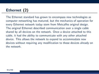 Ethernet (2)
The Ethernet standard has grown to encompass new technologies as
computer networking has matured, but the mechanics of operation for
every Ethernet network today stem from Metcalfes original design.
The original Ethernet described communication over a single cable
shared by all devices on the network. Once a device attached to this
cable, it had the ability to communicate with any other attached
device. This allows the network to expand to accommodate new
devices without requiring any modiﬁcation to those devices already on
the network.
16 of 83
 