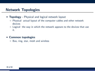 Network Topologies
• Topology - Physical and logical network layout
◦ Physical actual layout of the computer cables and other network
devices
◦ Logical the way in which the network appears to the devices that use
it.
• Common topologies
◦ Bus, ring, star, mesh and wireless
20 of 83
 