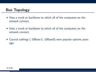 Bus Topology
• Uses a trunk or backbone to which all of the computers on the
network connect.
• Uses a trunk or backbone to which all of the computers on the
network connect.
• Coaxial cablings ( 10Base-2, 10Base5) were popular options years
ago.
21 of 83
 