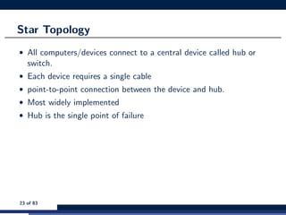 Star Topology
• All computers/devices connect to a central device called hub or
switch.
• Each device requires a single cable
• point-to-point connection between the device and hub.
• Most widely implemented
• Hub is the single point of failure
23 of 83
 
