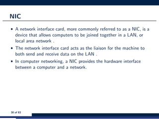 NIC
• A network interface card, more commonly referred to as a NIC, is a
device that allows computers to be joined together in a LAN, or
local area network .
• The network interface card acts as the liaison for the machine to
both send and receive data on the LAN .
• In computer networking, a NIC provides the hardware interface
between a computer and a network.
30 of 83
 
