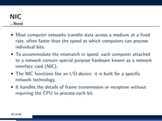 NIC
...Need
• Most computer networks transfer data across a medium at a ﬁxed
rate, often faster than the speed at which computers can process
individual bits.
• To accommodate the mismatch in speed, each computer attached
to a network contain special purpose hardware known as a network
interface card (NIC).
• The NIC functions like an I/O device: it is built for a speciﬁc
network technology.
• It handles the details of frame transmission or reception without
requiring the CPU to process each bit.
32 of 83
 