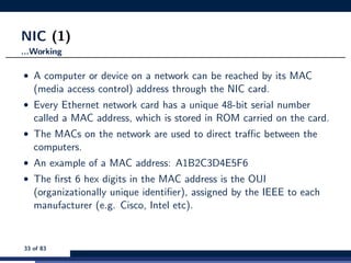 NIC (1)
...Working
• A computer or device on a network can be reached by its MAC
(media access control) address through the NIC card.
• Every Ethernet network card has a unique 48-bit serial number
called a MAC address, which is stored in ROM carried on the card.
• The MACs on the network are used to direct traﬃc between the
computers.
• An example of a MAC address: A1B2C3D4E5F6
• The ﬁrst 6 hex digits in the MAC address is the OUI
(organizationally unique identiﬁer), assigned by the IEEE to each
manufacturer (e.g. Cisco, Intel etc).
33 of 83
 