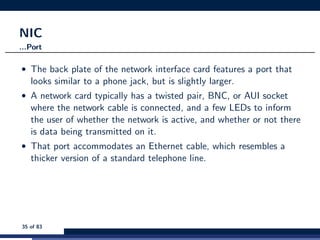 NIC
...Port
• The back plate of the network interface card features a port that
looks similar to a phone jack, but is slightly larger.
• A network card typically has a twisted pair, BNC, or AUI socket
where the network cable is connected, and a few LEDs to inform
the user of whether the network is active, and whether or not there
is data being transmitted on it.
• That port accommodates an Ethernet cable, which resembles a
thicker version of a standard telephone line.
35 of 83
 