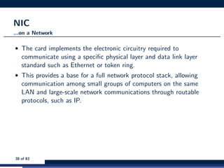 NIC
...on a Network
• The card implements the electronic circuitry required to
communicate using a speciﬁc physical layer and data link layer
standard such as Ethernet or token ring.
• This provides a base for a full network protocol stack, allowing
communication among small groups of computers on the same
LAN and large-scale network communications through routable
protocols, such as IP.
38 of 83
 