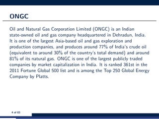 ONGC
Oil and Natural Gas Corporation Limited (ONGC) is an Indian
state-owned oil and gas company headquartered in Dehradun, India.
It is one of the largest Asia-based oil and gas exploration and
production companies, and produces around 77% of India’s crude oil
(equivalent to around 30% of the country’s total demand) and around
81% of its natural gas. ONGC is one of the largest publicly traded
companies by market capitalization in India. It is ranked 361st in the
2011 Fortune Global 500 list and is among the Top 250 Global Energy
Company by Platts.
4 of 83
 