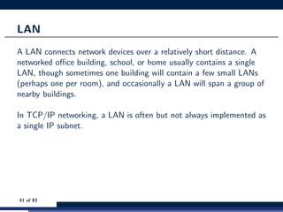 LAN
A LAN connects network devices over a relatively short distance. A
networked oﬃce building, school, or home usually contains a single
LAN, though sometimes one building will contain a few small LANs
(perhaps one per room), and occasionally a LAN will span a group of
nearby buildings.
In TCP/IP networking, a LAN is often but not always implemented as
a single IP subnet.
41 of 83
 