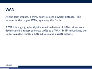 WAN
As the term implies, a WAN spans a large physical distance. The
Internet is the largest WAN, spanning the Earth.
A WAN is a geographically-dispersed collection of LANs. A network
device called a router connects LANs to a WAN. In IP networking, the
router maintains both a LAN address and a WAN address.
43 of 83
 