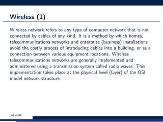 Wireless (1)
Wireless network refers to any type of computer network that is not
connected by cables of any kind. It is a method by which homes,
telecommunications networks and enterprise (business) installations
avoid the costly process of introducing cables into a building, or as a
connection between various equipment locations. Wireless
telecommunications networks are generally implemented and
administered using a transmission system called radio waves. This
implementation takes place at the physical level (layer) of the OSI
model network structure.
45 of 83
 