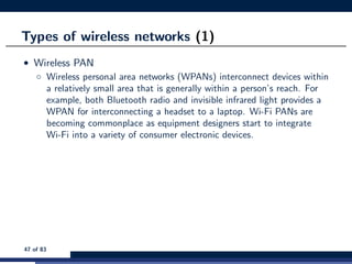 Types of wireless networks (1)
• Wireless PAN
◦ Wireless personal area networks (WPANs) interconnect devices within
a relatively small area that is generally within a person’s reach. For
example, both Bluetooth radio and invisible infrared light provides a
WPAN for interconnecting a headset to a laptop. Wi-Fi PANs are
becoming commonplace as equipment designers start to integrate
Wi-Fi into a variety of consumer electronic devices.
47 of 83
 