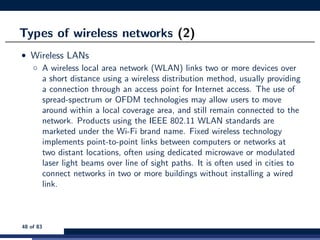 Types of wireless networks (2)
• Wireless LANs
◦ A wireless local area network (WLAN) links two or more devices over
a short distance using a wireless distribution method, usually providing
a connection through an access point for Internet access. The use of
spread-spectrum or OFDM technologies may allow users to move
around within a local coverage area, and still remain connected to the
network. Products using the IEEE 802.11 WLAN standards are
marketed under the Wi-Fi brand name. Fixed wireless technology
implements point-to-point links between computers or networks at
two distant locations, often using dedicated microwave or modulated
laser light beams over line of sight paths. It is often used in cities to
connect networks in two or more buildings without installing a wired
link.
48 of 83
 