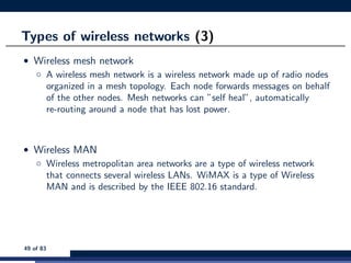 Types of wireless networks (3)
• Wireless mesh network
◦ A wireless mesh network is a wireless network made up of radio nodes
organized in a mesh topology. Each node forwards messages on behalf
of the other nodes. Mesh networks can ”self heal”, automatically
re-routing around a node that has lost power.
• Wireless MAN
◦ Wireless metropolitan area networks are a type of wireless network
that connects several wireless LANs. WiMAX is a type of Wireless
MAN and is described by the IEEE 802.16 standard.
49 of 83
 