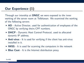 Our Experience (1)
Through our intership at ONGC we were exposed to the inner
working of the server room at Telbhawan. We examined the working
of the following servers
• AD - Active Director, used for authentication of employees of the
ONGC by verifying theirs CPF numbers.
• DHCP - Dynamic Host Control Protocol, used to allocated
dynamic IP address.
• Anti-virus - It is used for verifying if the client has anti-virus
installed in it.
• IWSS - It is used for scanning the computers in the network
• Blue Coat - It is the Internet distribution proxy
5 of 83
 
