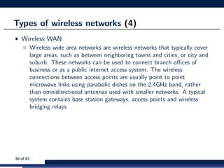 Types of wireless networks (4)
• Wireless WAN
◦ Wireless wide area networks are wireless networks that typically cover
large areas, such as between neighboring towns and cities, or city and
suburb. These networks can be used to connect branch oﬃces of
business or as a public internet access system. The wireless
connections between access points are usually point to point
microwave links using parabolic dishes on the 2.4GHz band, rather
than omnidirectional antennas used with smaller networks. A typical
system contains base station gateways, access points and wireless
bridging relays
50 of 83
 