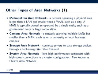 Other Types of Area Networks (1)
• Metropolitan Area Network - a network spanning a physical area
larger than a LAN but smaller than a WAN, such as a city. A
MAN is typically owned an operated by a single entity such as a
government body or large corporation.
• Campus Area Network - a network spanning multiple LANs but
smaller than a MAN, such as on a university or local business
campus.
• Storage Area Network - connects servers to data storage devices
through a technology like Fibre Channel.
• System Area Network - links high-performance computers with
high-speed connections in a cluster conﬁguration. Also known as
Cluster Area Network.
51 of 83
 