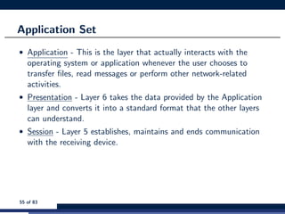 Application Set
• Application - This is the layer that actually interacts with the
operating system or application whenever the user chooses to
transfer ﬁles, read messages or perform other network-related
activities.
• Presentation - Layer 6 takes the data provided by the Application
layer and converts it into a standard format that the other layers
can understand.
• Session - Layer 5 establishes, maintains and ends communication
with the receiving device.
55 of 83
 